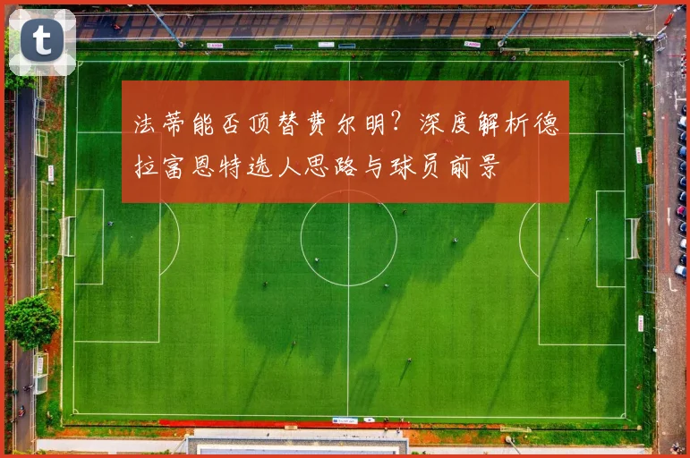 法蒂能否顶替费尔明?深度解析德拉富恩特选人思路与球员前景