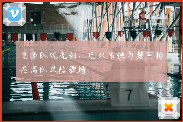 皇马队规亮剑，巴尔韦德与楚阿梅尼离队风险骤增