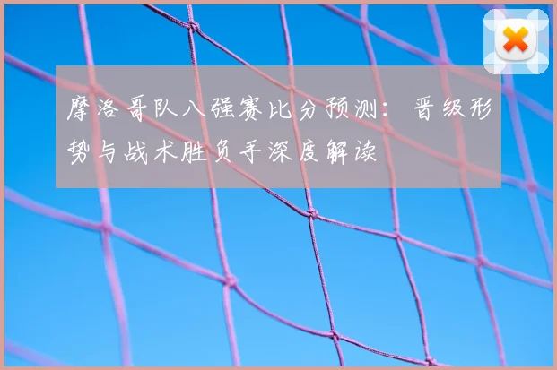 摩洛哥队八强赛比分预测：晋级形势与战术胜负手深度解读