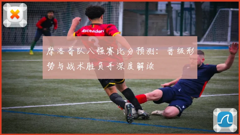 摩洛哥队八强赛比分预测:晋级形势与战术胜负手深度解读